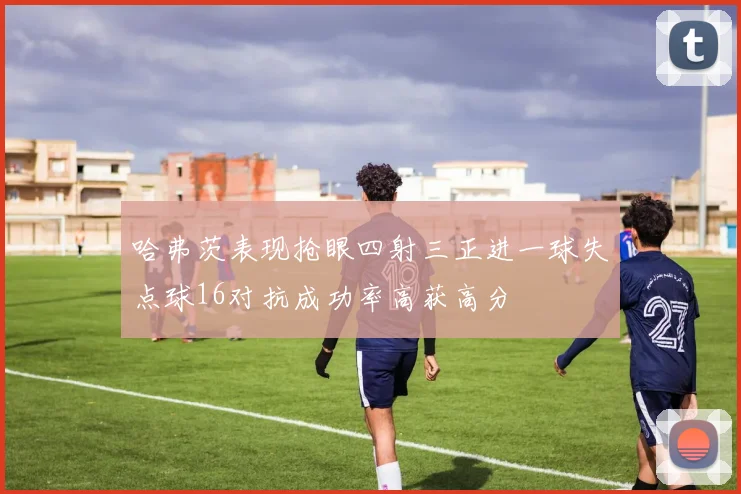 哈弗茨表现抢眼四射三正进一球失点球16对抗成功率高获高分