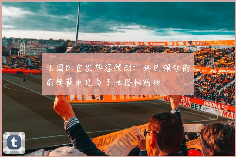 法国队首发阵容预测：姆巴佩领衔前锋萨利巴与于帕搭档防线