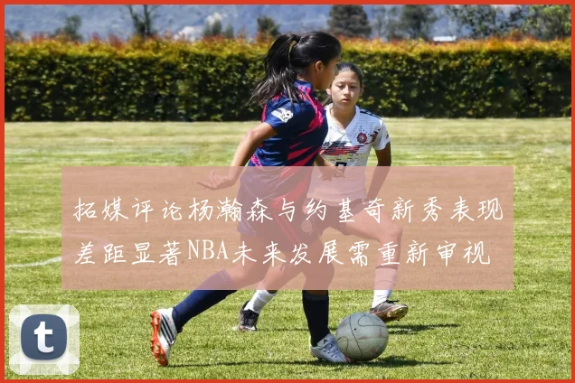 拓媒评论杨瀚森与约基奇新秀表现差距显著NBA未来发展需重新审视