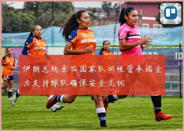 伊朗总统亲临国家队训练营承诺全力支持球队确保安全无忧