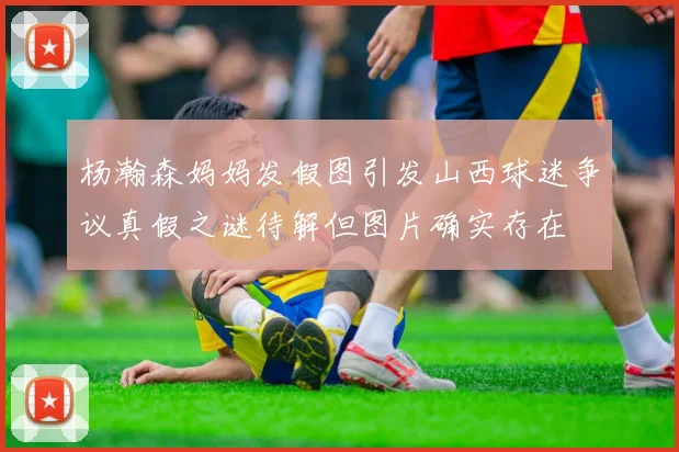 杨瀚森妈妈发假图引发山西球迷争议真假之谜待解但图片确实存在