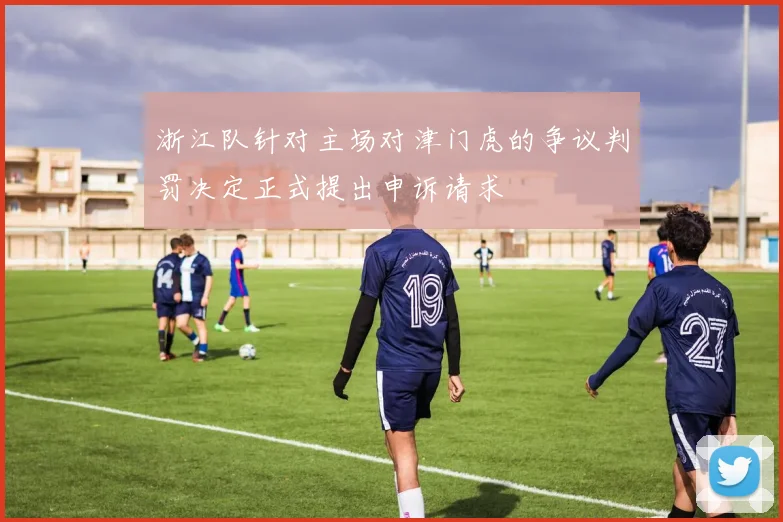 浙江队针对主场对津门虎的争议判罚决定正式提出申诉请求