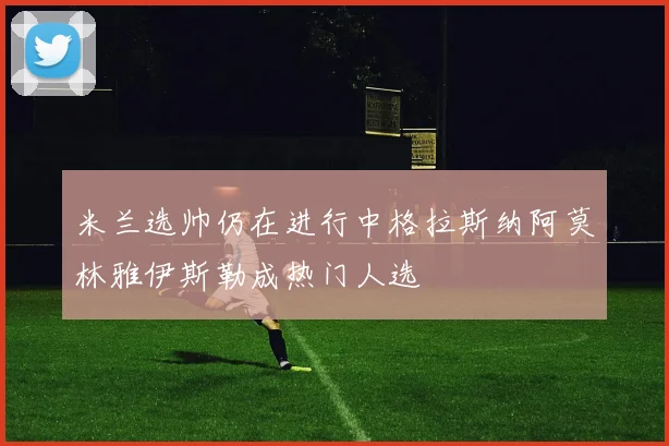 米兰选帅仍在进行中格拉斯纳阿莫林雅伊斯勒成热门人选