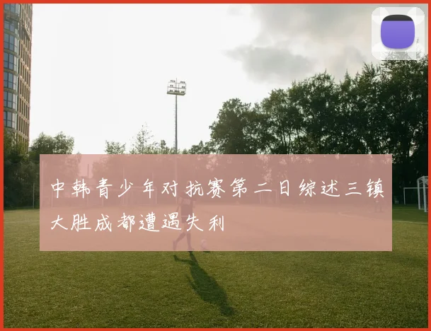 中韩青少年对抗赛第二日综述三镇大胜成都遭遇失利