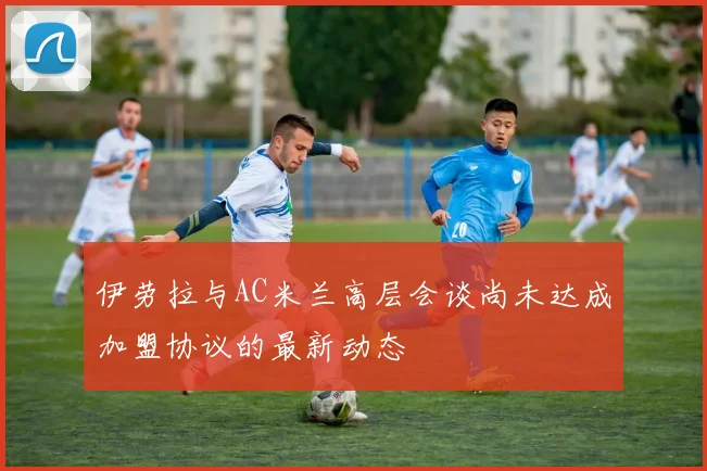 伊劳拉与AC米兰高层会谈尚未达成加盟协议的最新动态