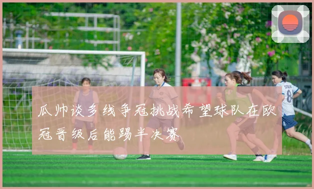 瓜帅谈多线争冠挑战希望球队在欧冠晋级后能踢半决赛
