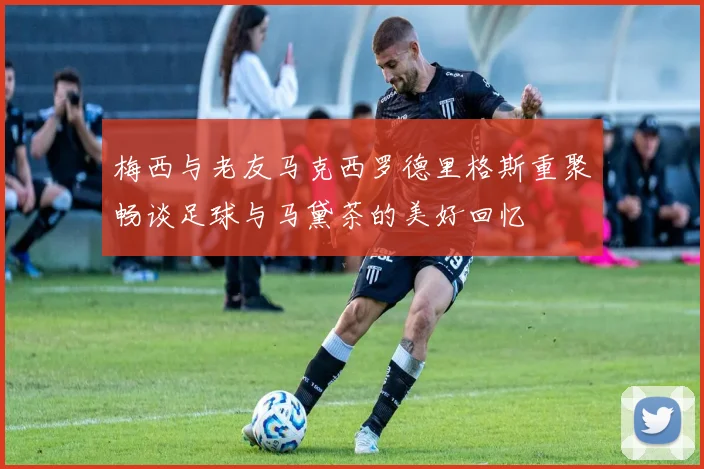 梅西与老友马克西罗德里格斯重聚畅谈足球与马黛茶的美好回忆