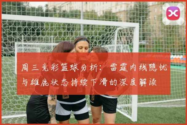 周三竞彩篮球分析：雷霆内线隐忧与雄鹿状态持续下滑的深度解读
