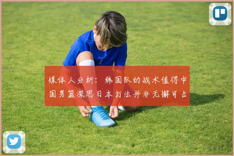 媒体人分析：韩国队的战术值得中国男篮深思日本打法并非无懈可击