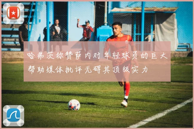 哈弗茨称赞萨内对年轻球员的巨大帮助媒体批评无碍其顶级实力