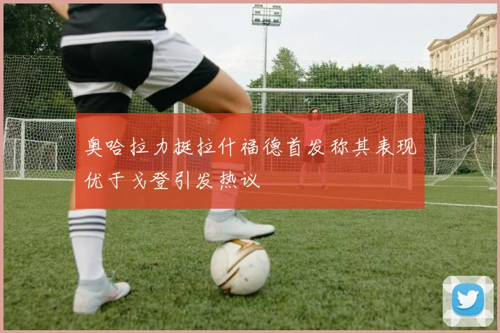 奥哈拉力挺拉什福德首发称其表现优于戈登引发热议