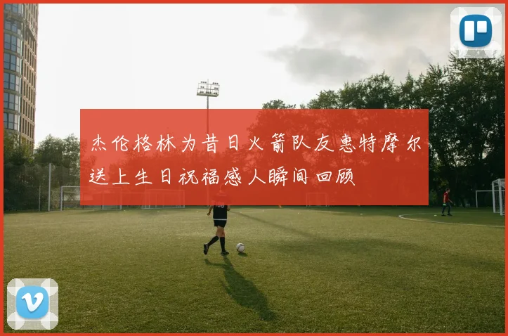杰伦格林为昔日火箭队友惠特摩尔送上生日祝福感人瞬间回顾